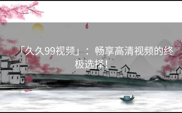 「久久99视频」:畅享高清视频的终极选择! 「久久99视频」:畅享高清视频的终极选择!