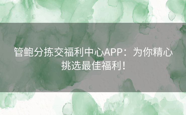 管鲍分拣交福利中心APP:为你精心挑选最佳福利! 管鲍分拣交福利中心APP:为你精心挑选最佳福利!