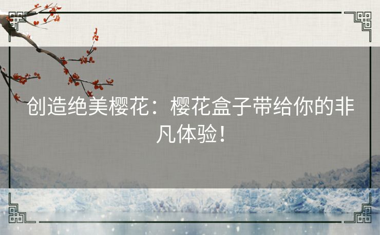 创造绝美樱花:樱花盒子带给你的非凡体验! 创造绝美樱花:樱花盒子带给你的非凡体验!