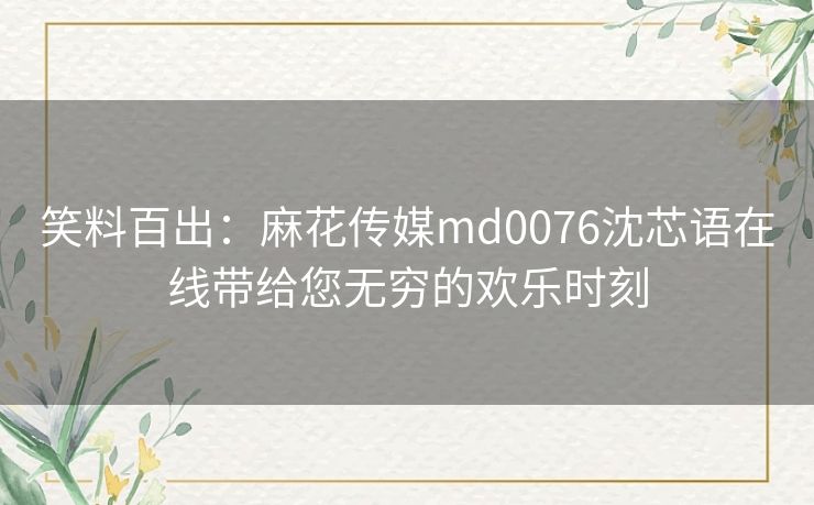 笑料百出:麻花传媒md0076沈芯语在线带给您无穷的欢乐时刻 笑料百出:麻花传媒md0076沈芯语在线带给您无穷的欢乐时刻