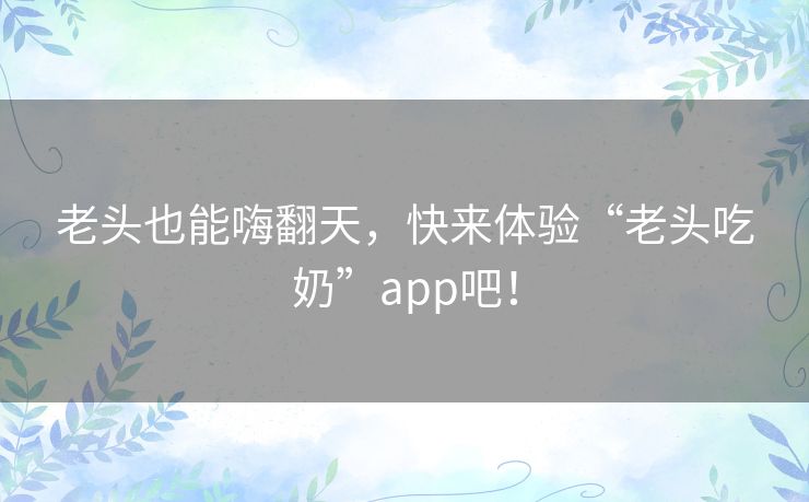 老头也能嗨翻天,快来体验“老头吃奶”app吧! 老头也能嗨翻天,快来体验“老头吃奶”app吧!