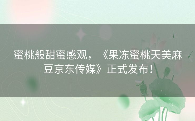 蜜桃般甜蜜感观,《果冻蜜桃天美麻豆京东传媒》正式发布! 蜜桃般甜蜜感观,《果冻蜜桃天美麻豆京东传媒》正式发布!