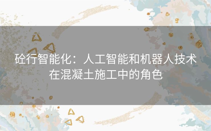 砼行智能化:人工智能和机器人技术在混凝土施工中的角色 砼行智能化:人工智能和机器人技术在混凝土施工中的角色