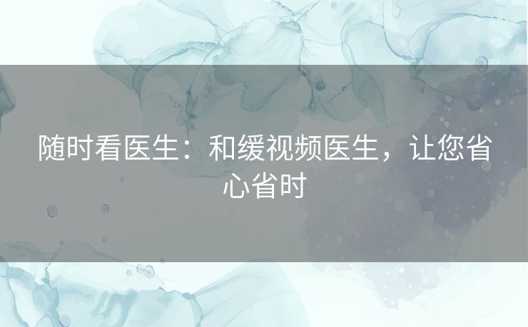 随时看医生:和缓视频医生,让您省心省时 随时看医生:和缓视频医生,让您省心省时