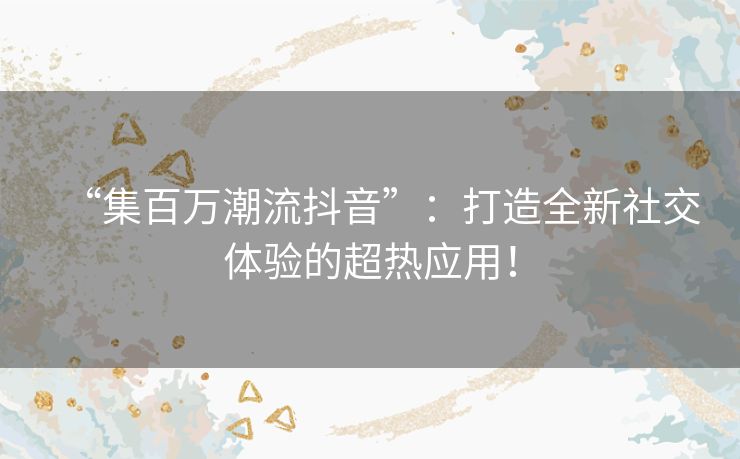 “集百万潮流抖音”:打造全新社交体验的超热应用! “集百万潮流抖音”:打造全新社交体验的超热应用!