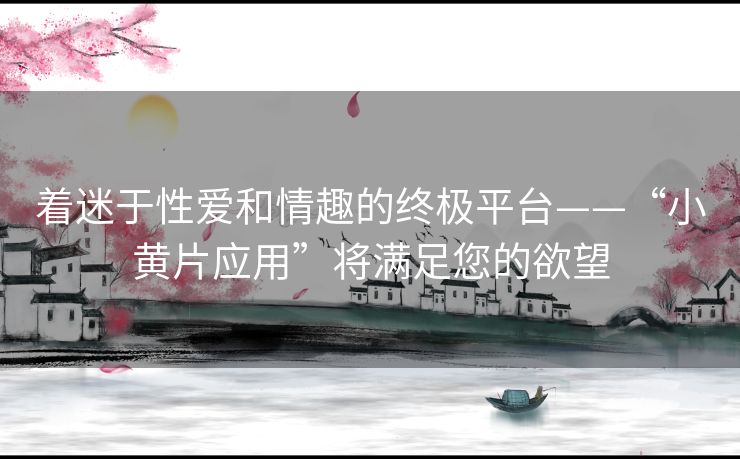 着迷于性爱和情趣的终极平台——“小黄片应用”将满足您的欲望 着迷于性爱和情趣的终极平台——“小黄片应用”将满足您的欲望