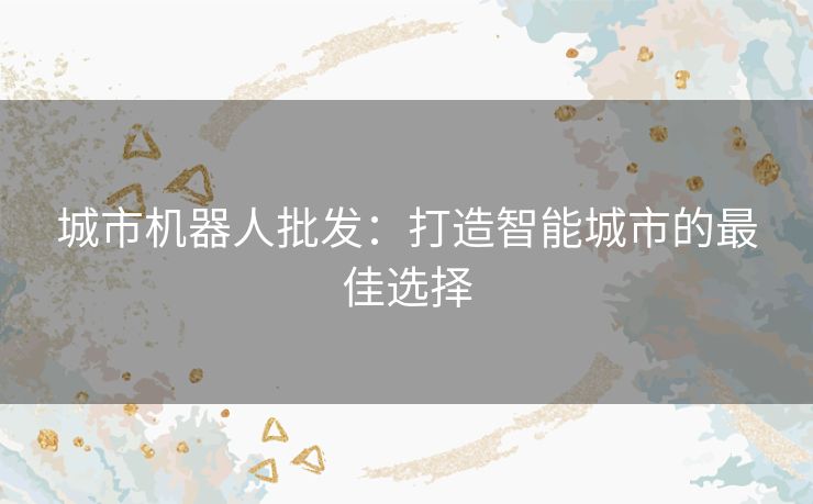 城市机器人批发:打造智能城市的最佳选择 城市机器人批发:打造智能城市的最佳选择