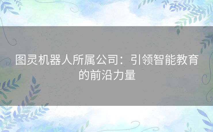 图灵机器人所属公司:引领智能教育的前沿力量 图灵机器人所属公司:引领智能教育的前沿力量