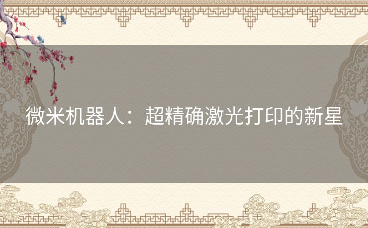 微米机器人:超精确激光打印的新星 微米机器人:超精确激光打印的新星