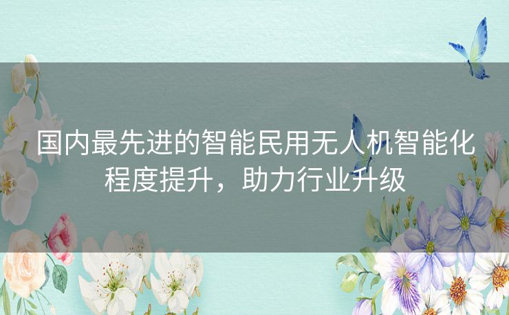 国内最先进的智能民用无人机智能化程度提升,助力行业升级 国内最先进的智能民用无人机智能化程度提升,助力行业升级