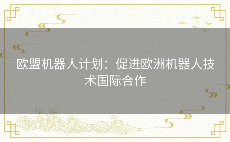 欧盟机器人计划:促进欧洲机器人技术国际合作 欧盟机器人计划:促进欧洲机器人技术国际合作
