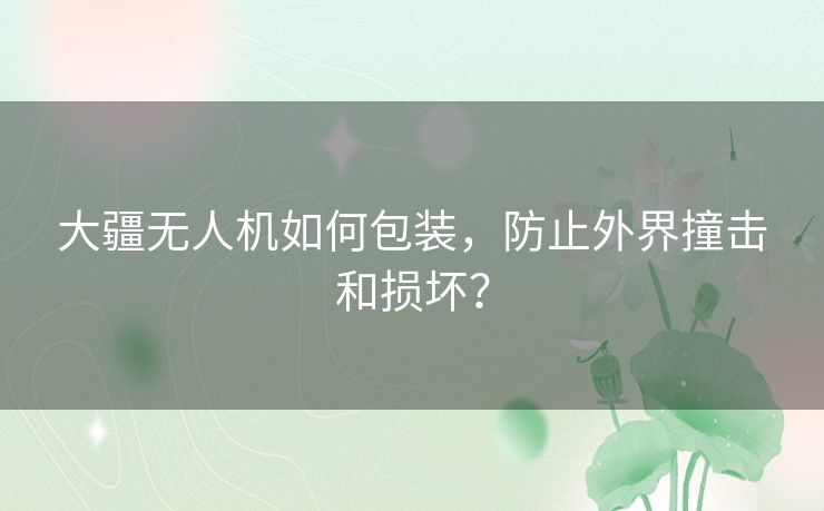 大疆无人机如何包装,防止外界撞击和损坏? 大疆无人机如何包装,防止外界撞击和损坏?