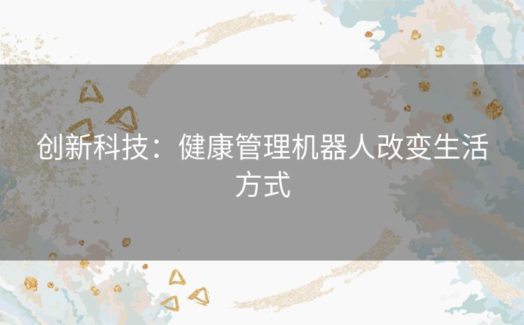 创新科技:健康管理机器人改变生活方式 创新科技:健康管理机器人改变生活方式
