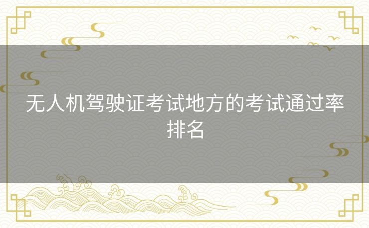 无人机驾驶证考试地方的考试通过率排名 无人机驾驶证考试地方的考试通过率排名