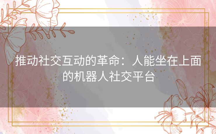 推动社交互动的革命:人能坐在上面的机器人社交平台 推动社交互动的革命:人能坐在上面的机器人社交平台
