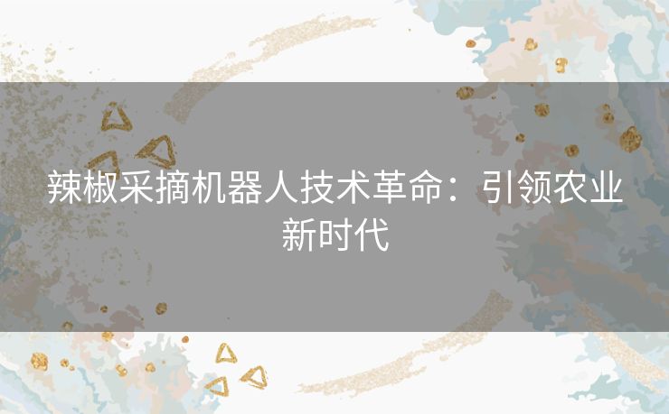 辣椒采摘机器人技术革命:引领农业新时代 辣椒采摘机器人技术革命:引领农业新时代