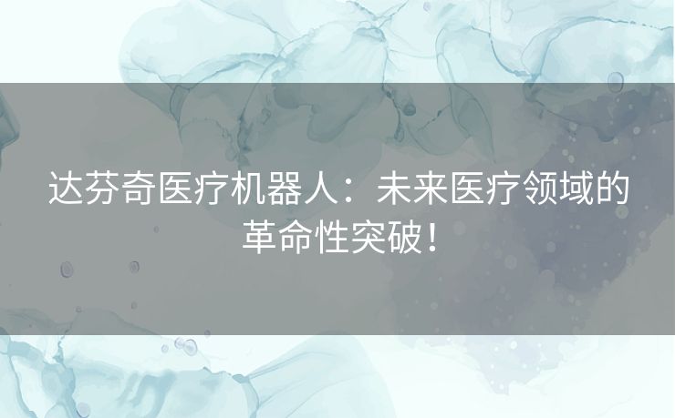 达芬奇医疗机器人:未来医疗领域的革命性突破! 达芬奇医疗机器人:未来医疗领域的革命性突破!