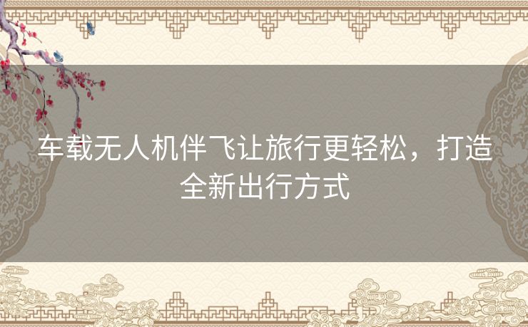 车载无人机伴飞让旅行更轻松,打造全新出行方式 车载无人机伴飞让旅行更轻松,打造全新出行方式