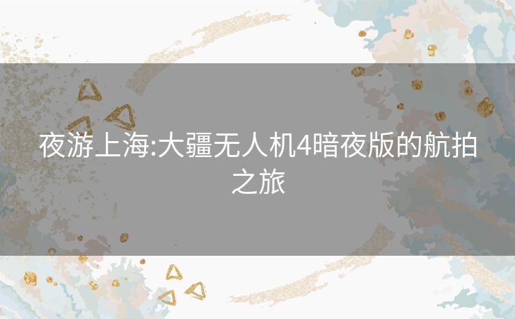 夜游上海:大疆无人机4暗夜版的航拍之旅 夜游上海:大疆无人机4暗夜版的航拍之旅