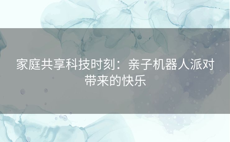 家庭共享科技时刻:亲子机器人派对带来的快乐 家庭共享科技时刻:亲子机器人派对带来的快乐