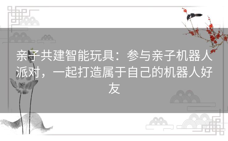 亲子共建智能玩具:参与亲子机器人派对,一起打造属于自己的机器人好友 亲子共建智能玩具:参与亲子机器人派对,一起打造属于自己的机器人好友