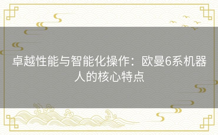 卓越性能与智能化操作:欧曼6系机器人的核心特点 卓越性能与智能化操作:欧曼6系机器人的核心特点