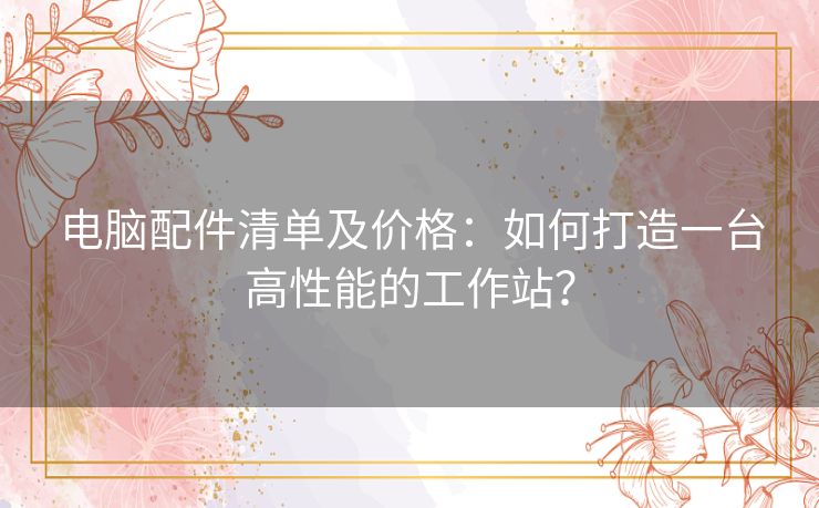 电脑配件清单及价格:如何打造一台高性能的工作站? 电脑配件清单及价格:如何打造一台高性能的工作站?
