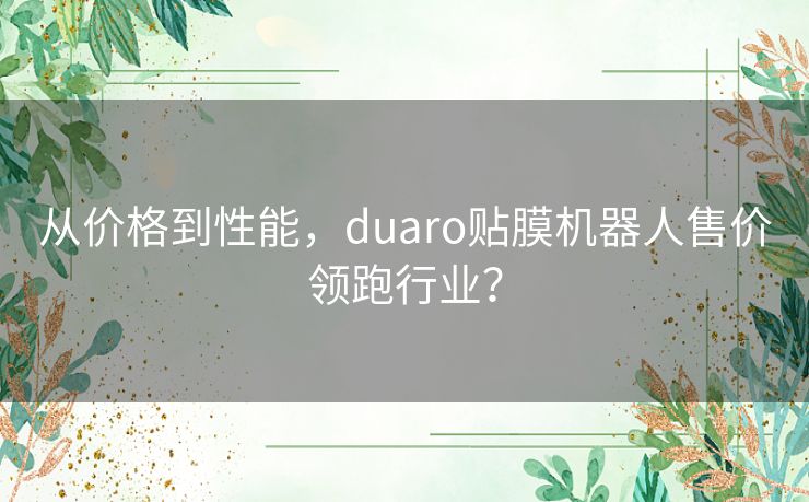 从价格到性能,duaro贴膜机器人售价领跑行业? 从价格到性能,duaro贴膜机器人售价领跑行业?