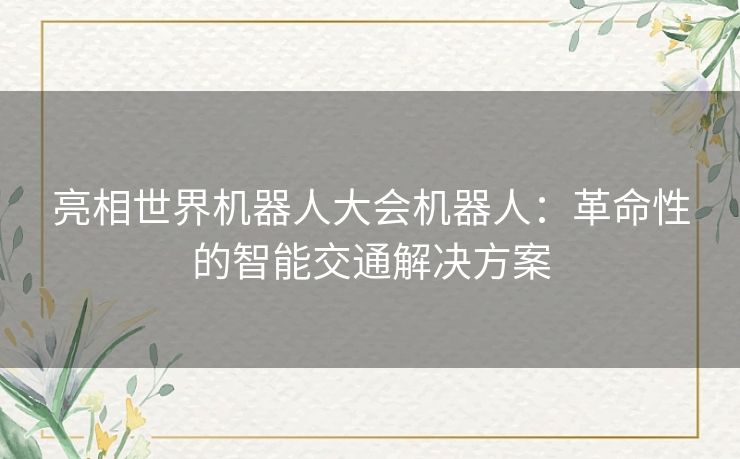 亮相世界机器人大会机器人:革命性的智能交通解决方案 亮相世界机器人大会机器人:革命性的智能交通解决方案