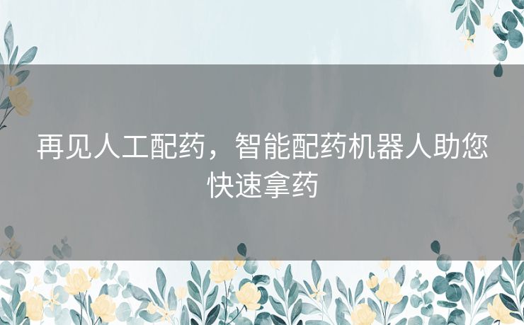 再见人工配药,智能配药机器人助您快速拿药 再见人工配药,智能配药机器人助您快速拿药