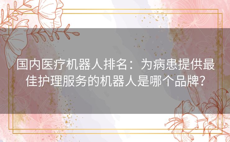 国内医疗机器人排名:为病患提供最佳护理服务的机器人是哪个品牌? 国内医疗机器人排名:为病患提供最佳护理服务的机器人是哪个品牌?