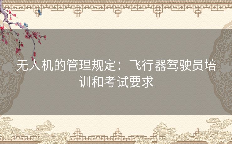 无人机的管理规定:飞行器驾驶员培训和考试要求 无人机的管理规定:飞行器驾驶员培训和考试要求