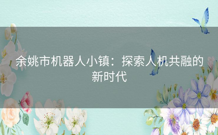 余姚市机器人小镇:探索人机共融的新时代 余姚市机器人小镇:探索人机共融的新时代