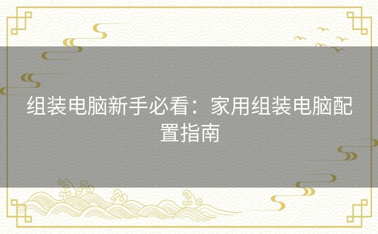 组装电脑新手必看:家用组装电脑配置指南 组装电脑新手必看:家用组装电脑配置指南