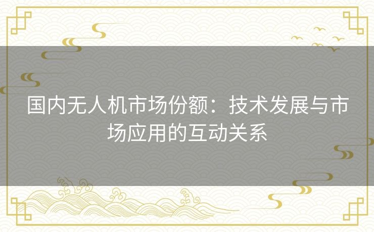 国内无人机市场份额:技术发展与市场应用的互动关系 国内无人机市场份额:技术发展与市场应用的互动关系