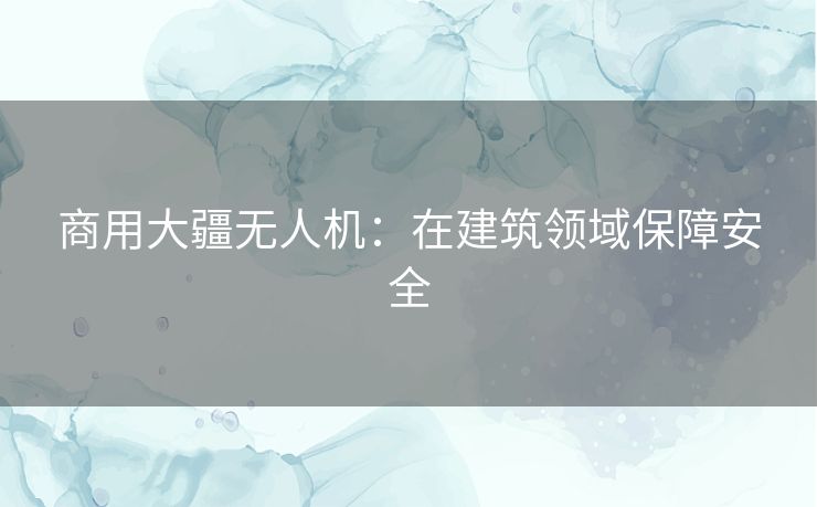 商用大疆无人机:在建筑领域保障安全 商用大疆无人机:在建筑领域保障安全
