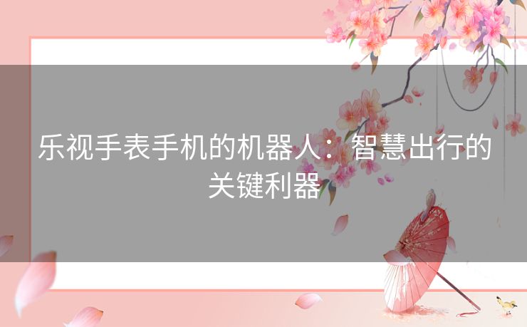 乐视手表手机的机器人:智慧出行的关键利器 乐视手表手机的机器人:智慧出行的关键利器