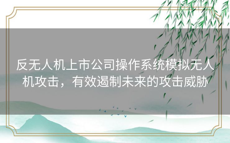 反无人机上市公司操作系统模拟无人机攻击，有效遏制未来的攻击威胁