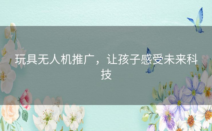 玩具无人机推广,让孩子感受未来科技 玩具无人机推广,让孩子感受未来科技