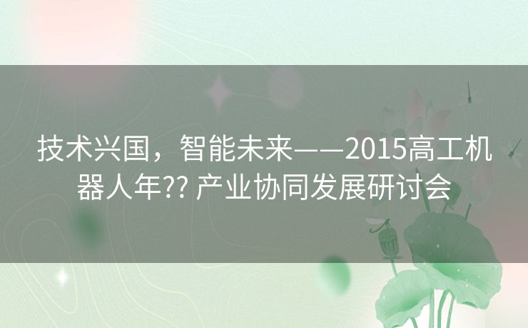 技术兴国,智能未来——2015高工机器人年?? 产业协同发展研讨会 技术兴国,智能未来——2015高工机器人年?? 产业协同发展研讨会