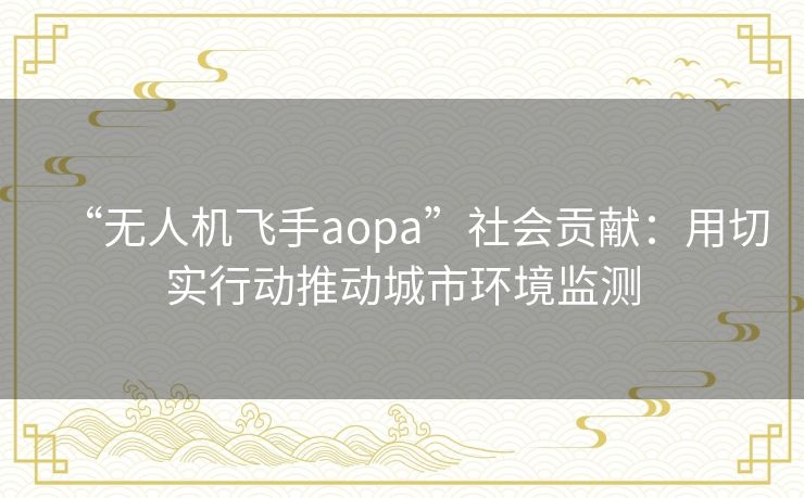 “无人机飞手aopa”社会贡献:用切实行动推动城市环境监测 “无人机飞手aopa”社会贡献:用切实行动推动城市环境监测