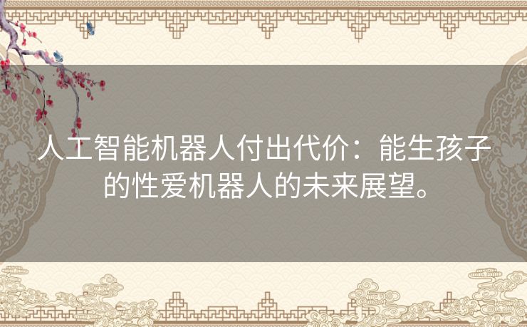 人工智能机器人付出代价:能生孩子的性爱机器人的未来展望。 人工智能机器人付出代价:能生孩子的性爱机器人的未来展望。