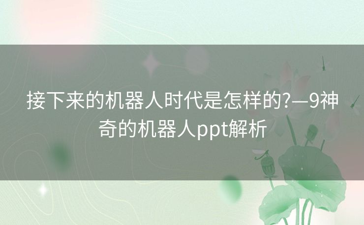 接下来的机器人时代是怎样的?—9神奇的机器人ppt解析 接下来的机器人时代是怎样的?—9神奇的机器人ppt解析