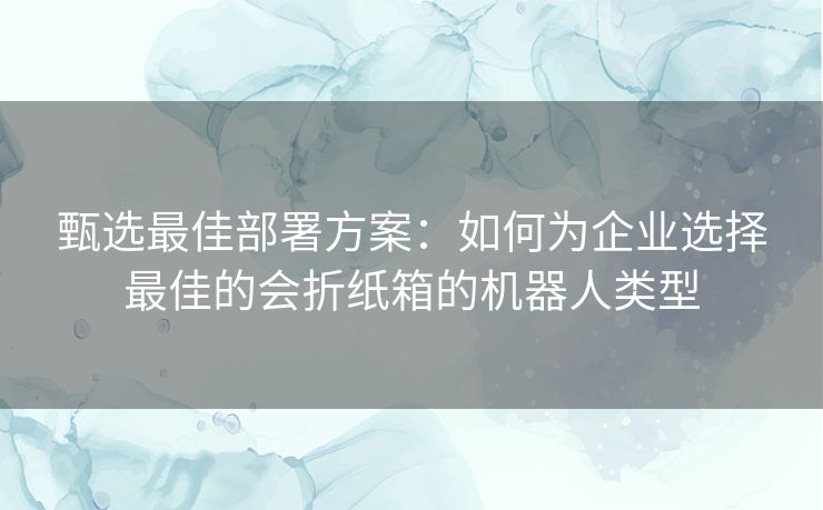 甄选最佳部署方案:如何为企业选择最佳的会折纸箱的机器人类型 甄选最佳部署方案:如何为企业选择最佳的会折纸箱的机器人类型