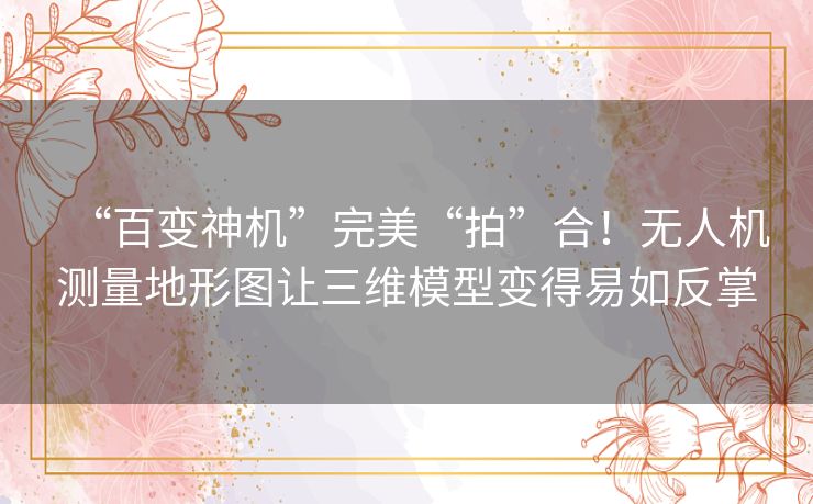 “百变神机”完美“拍”合!无人机测量地形图让三维模型变得易如反掌 “百变神机”完美“拍”合!无人机测量地形图让三维模型变得易如反掌