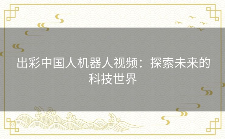 出彩中国人机器人视频:探索未来的科技世界 出彩中国人机器人视频:探索未来的科技世界