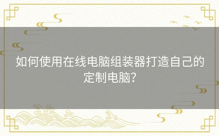 如何使用在线电脑组装器打造自己的定制电脑? 如何使用在线电脑组装器打造自己的定制电脑?