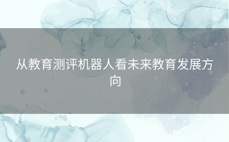 从教育测评机器人看未来教育发展方向 从教育测评机器人看未来教育发展方向