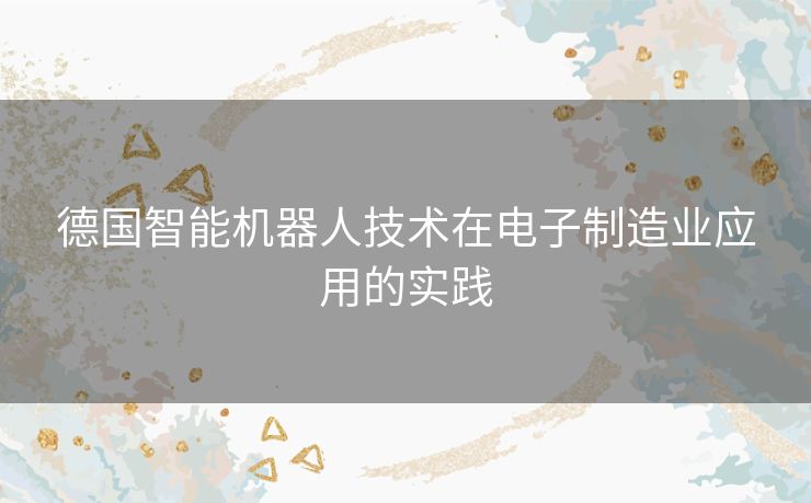德国智能机器人技术在电子制造业应用的实践 德国智能机器人技术在电子制造业应用的实践