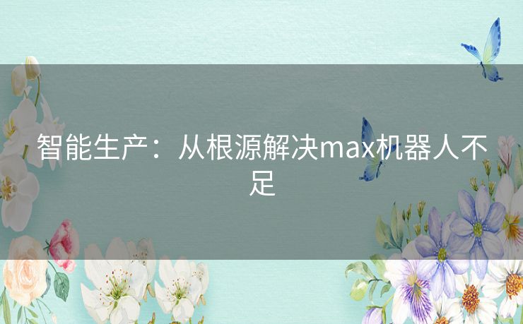 智能生产:从根源解决max机器人不足 智能生产:从根源解决max机器人不足